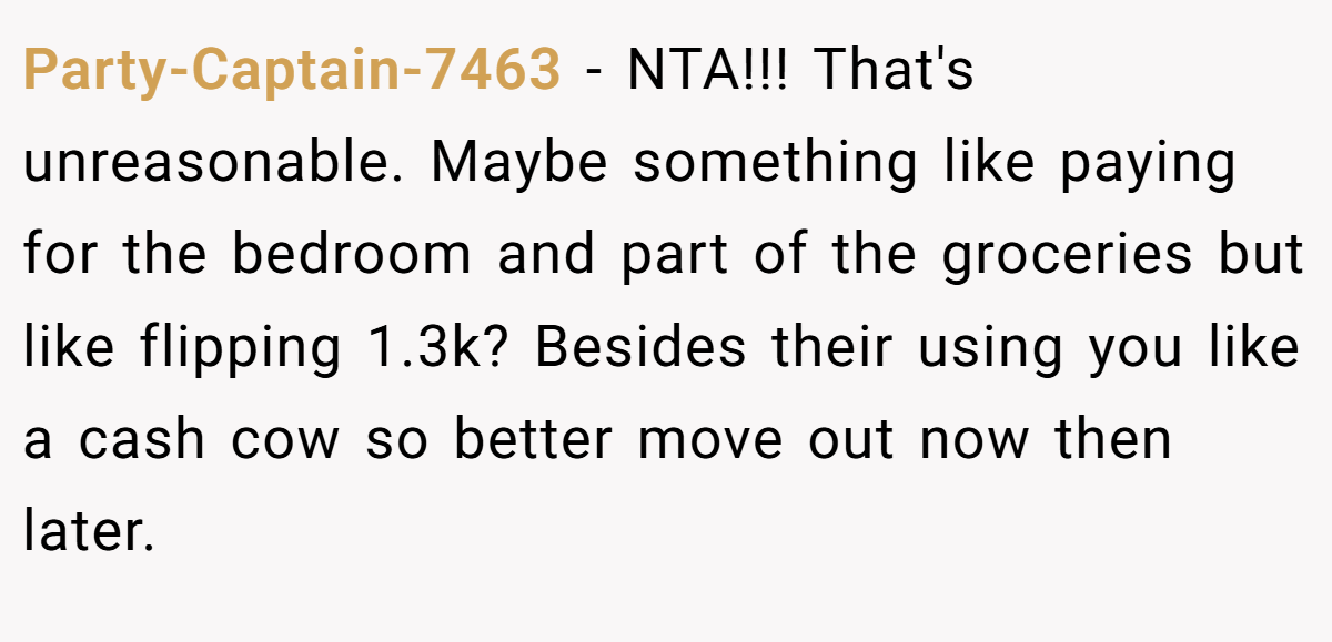 Party-Captain-7463 - NTA!!! That's unreasonable. Maybe something like paying for the bedroom and part of the groceries but like flipping 1.3k? Besides their using you like a cash cow so better move out now then later.