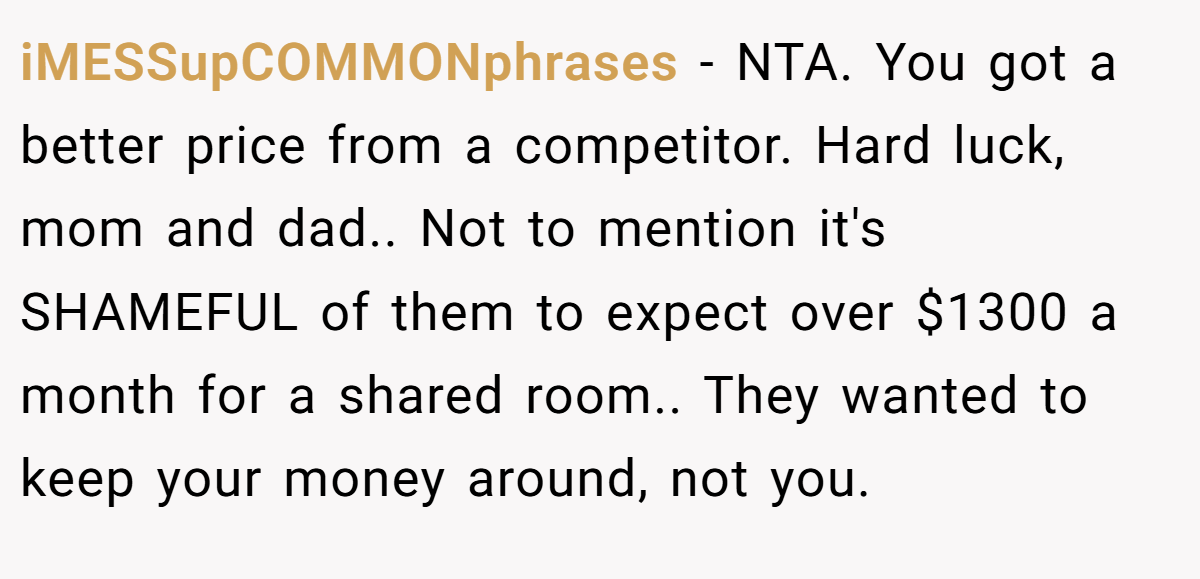 iMESSupCOMMONphrases - NTA. You got a better price from a competitor. Hard luck, mom and dad.. Not to mention it's SHAMEFUL of them to expect over $1300 a month for a shared room.. They wanted to keep your money around, not you.