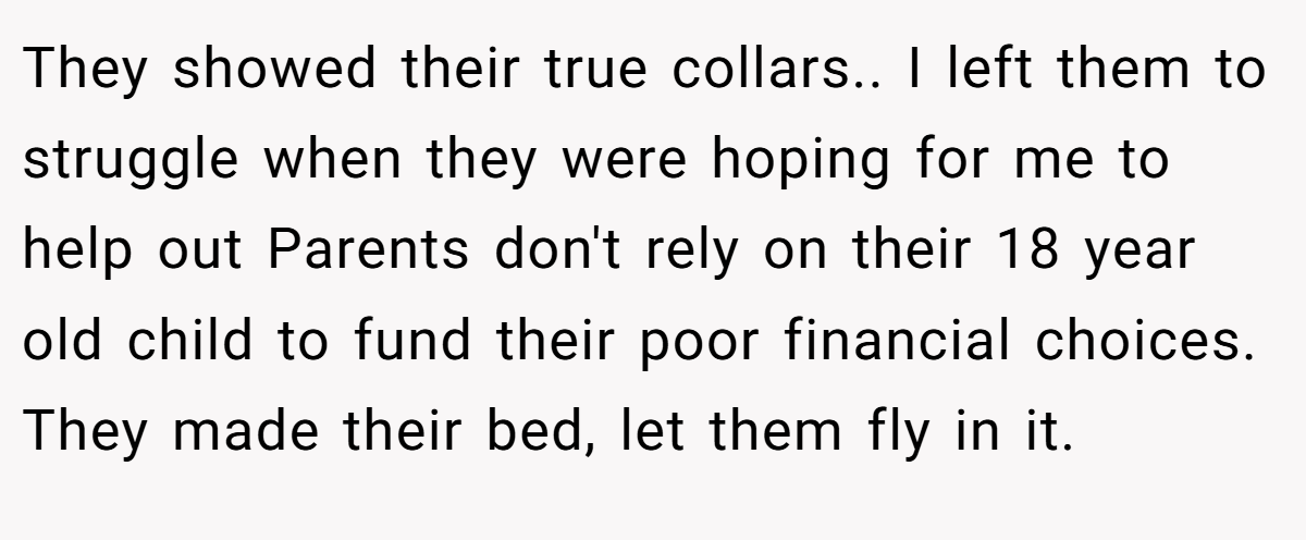 They showed their true collars.. I left them to struggle when they were hoping for me to help out Parents don't rely on their 18 year old child to fund their poor financial choices. They made their bed, let them fly in it.