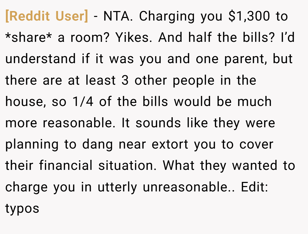 [Reddit User] - NTA. Charging you $1,300 to *share* a room? Yikes. And half the bills? I’d understand if it was you and one parent, but there are at least 3 other people in the house, so 1/4 of the bills would be much more reasonable. It sounds like they were planning to dang near extort you to cover their financial situation. What they wanted to charge you in utterly unreasonable.. Edit: typos