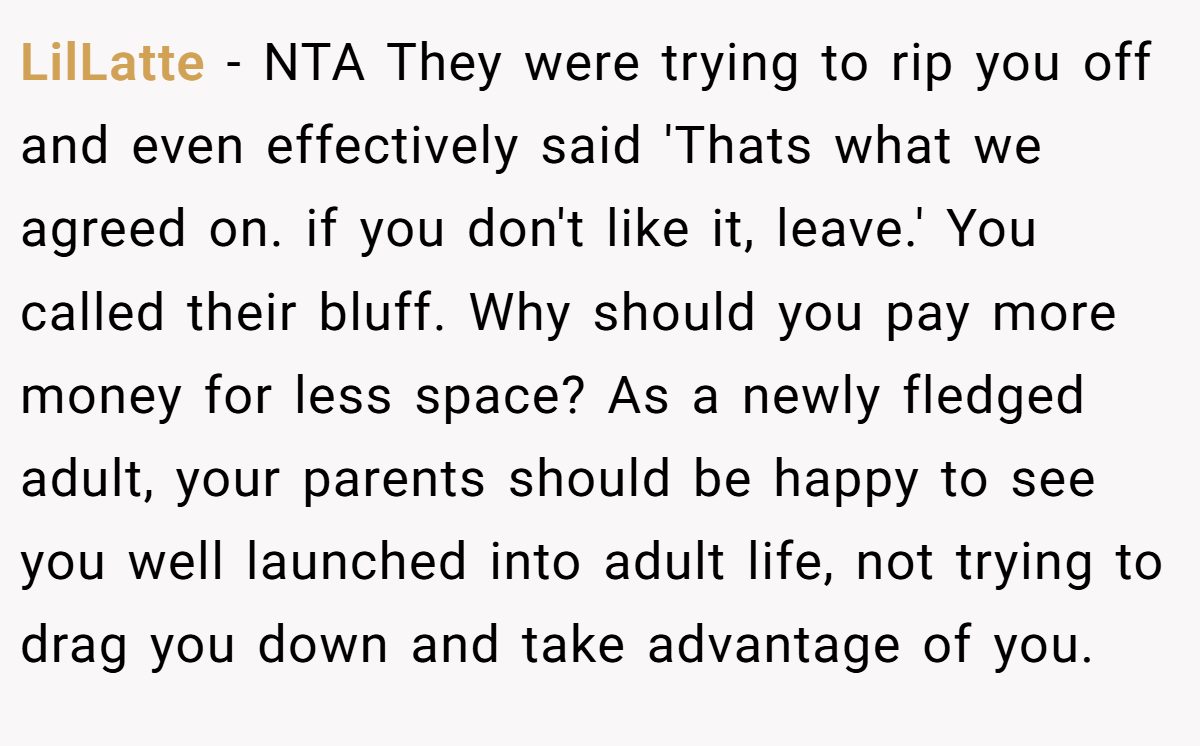 LilLatte - NTA They were trying to rip you off and even effectively said 'Thats what we agreed on. if you don't like it, leave.' You called their bluff. Why should you pay more money for less space? As a newly fledged adult, your parents should be happy to see you well launched into adult life, not trying to drag you down and take advantage of you.