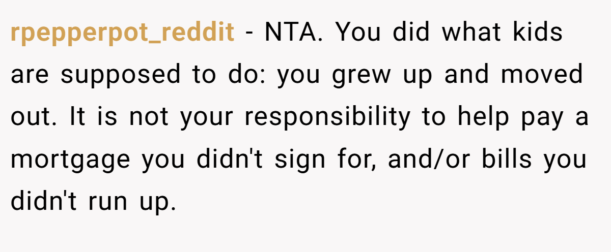 rpepperpot_reddit - NTA. You did what kids are supposed to do: you grew up and moved out. It is not your responsibility to help pay a mortgage you didn't sign for, and/or bills you didn't run up.