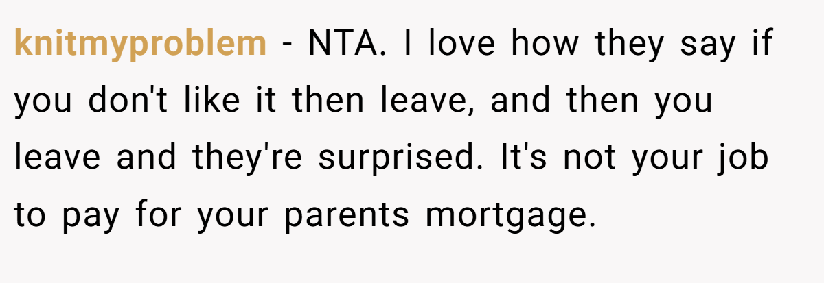 knitmyproblem - NTA. I love how they say if you don't like it then leave, and then you leave and they're surprised. It's not your job to pay for your parents mortgage.