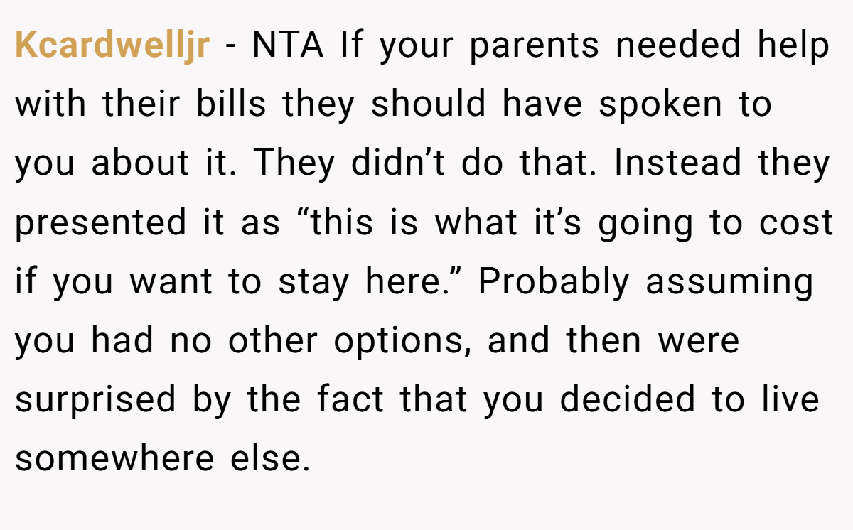 Kcardwelljr - NTA If your parents needed help with their bills they should have spoken to you about it. They didn’t do that. Instead they presented it as “this is what it’s going to cost if you want to stay here.” Probably assuming you had no other options, and then were surprised by the fact that you decided to live somewhere else.