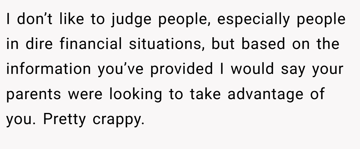 I don’t like to judge people, especially people in dire financial situations, but based on the information you’ve provided I would say your parents were looking to take advantage of you. Pretty crappy.