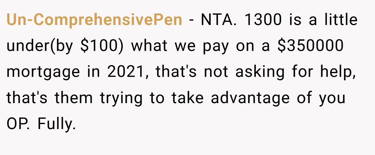 Un-ComprehensivePen - NTA. 1300 is a little under(by $100) what we pay on a $350000 mortgage in 2021, that's not asking for help, that's them trying to take advantage of you OP. Fully.