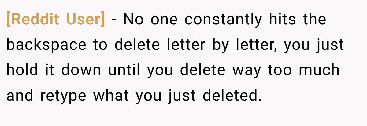 [Reddit User] − No one constantly hits the backspace to delete letter by letter, you just hold it down until you delete way too much and retype what you just deleted.
