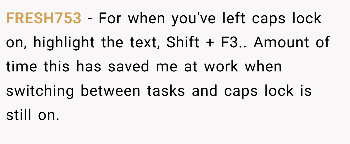 FRESH753 − For when you've left caps lock on, highlight the text, Shift + F3.. Amount of time this has saved me at work when switching between tasks and caps lock is still on.