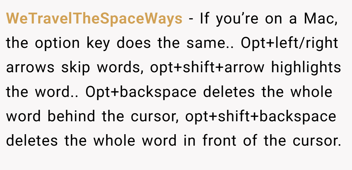 WeTravelTheSpaceWays − If you’re on a Mac, the option key does the same.. Opt+left/right arrows skip words, opt+shift+arrow highlights the word.. Opt+backspace deletes the whole word behind the cursor, opt+shift+backspace deletes the whole word in front of the cursor.
