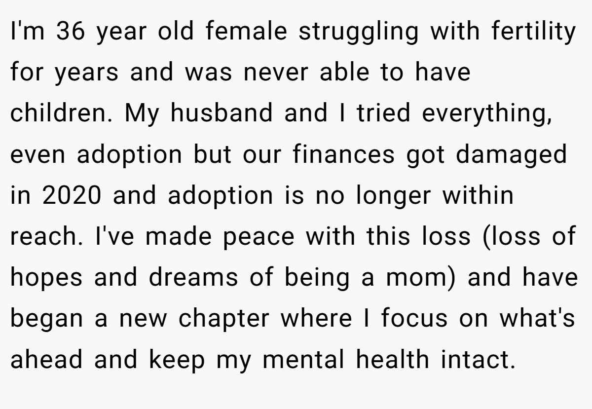 I'm 36 year old female struggling with fertility for years and was never able to have children. My husband and I tried everything, even adoption but our finances got damaged in 2020 and adoption is no longer within reach. I've made peace with this loss (loss of hopes and dreams of being a mom) and have began a new chapter where I focus on what's ahead and keep my mental health intact.