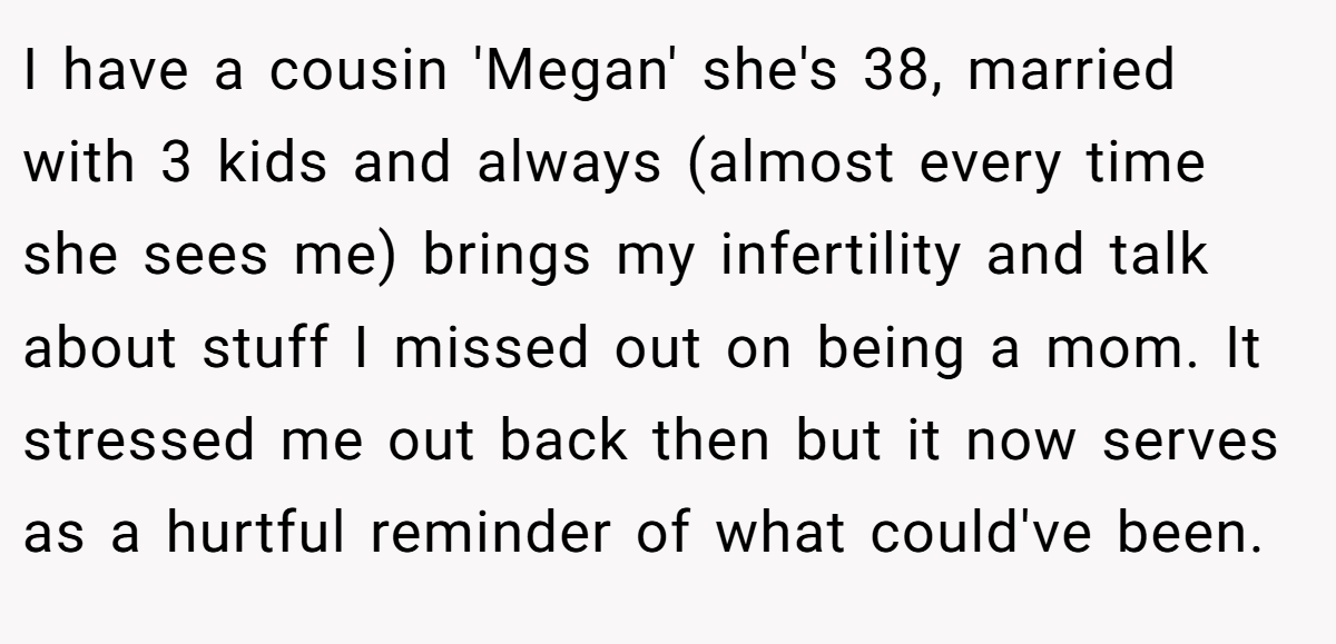 I have a cousin 'Megan' she's 38, married with 3 kids and always (almost every time she sees me) brings my infertility and talk about stuff I missed out on being a mom. It stressed me out back then but it now serves as a hurtful reminder of what could've been.
