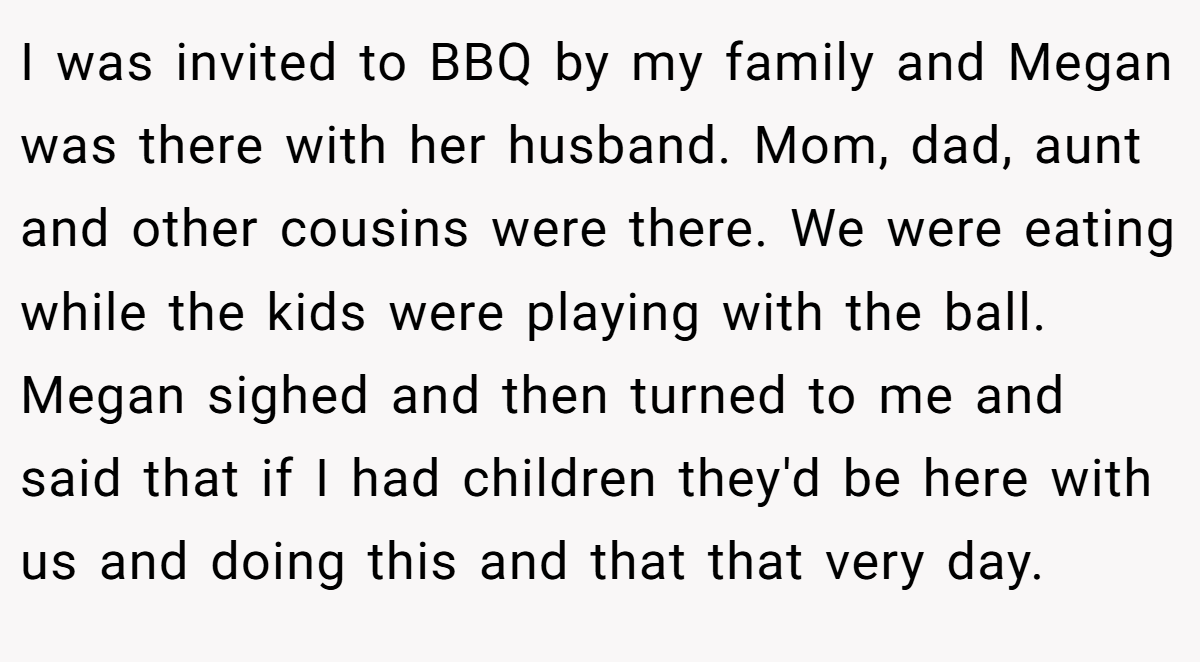 I was invited to BBQ by my family and Megan was there with her husband. Mom, dad, aunt and other cousins were there. We were eating while the kids were playing with the ball. Megan sighed and then turned to me and said that if I had children they'd be here with us and doing this and that that very day.