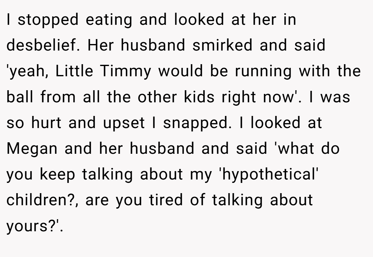 I stopped eating and looked at her in desbelief. Her husband smirked and said 'yeah, Little Timmy would be running with the ball from all the other kids right now'. I was so hurt and upset I snapped. I looked at Megan and her husband and said 'what do you keep talking about my 'hypothetical' children?, are you tired of talking about yours?'.