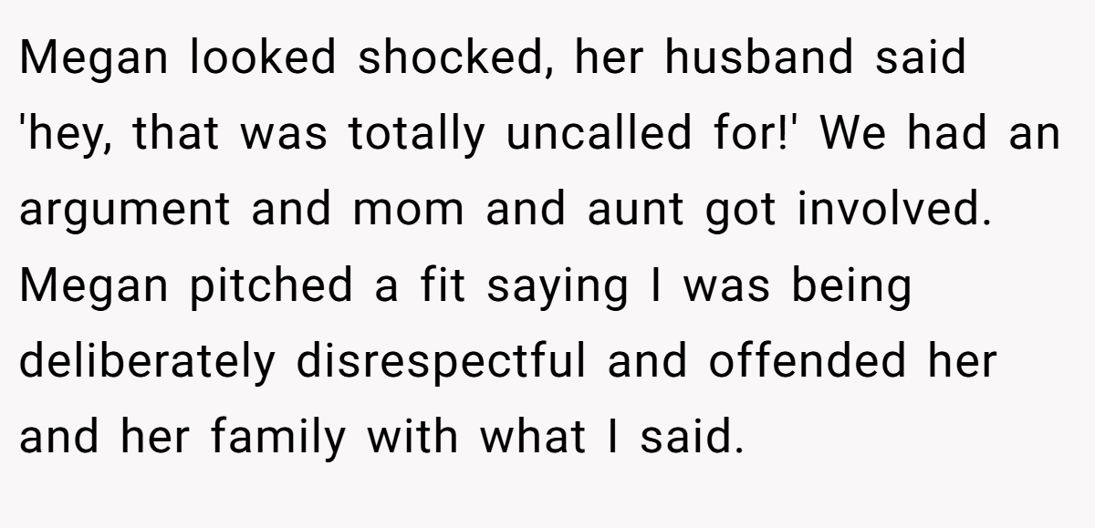 Megan looked shocked, her husband said 'hey, that was totally uncalled for!' We had an argument and mom and aunt got involved. Megan pitched a fit saying I was being deliberately disrespectful and offended her and her family with what I said.