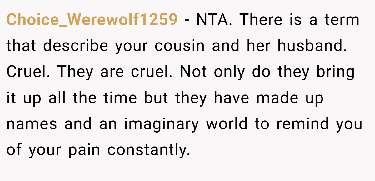 Choice_Werewolf1259 − NTA. There is a term that describe your cousin and her husband. Cruel. They are cruel. Not only do they bring it up all the time but they have made up names and an imaginary world to remind you of your pain constantly.