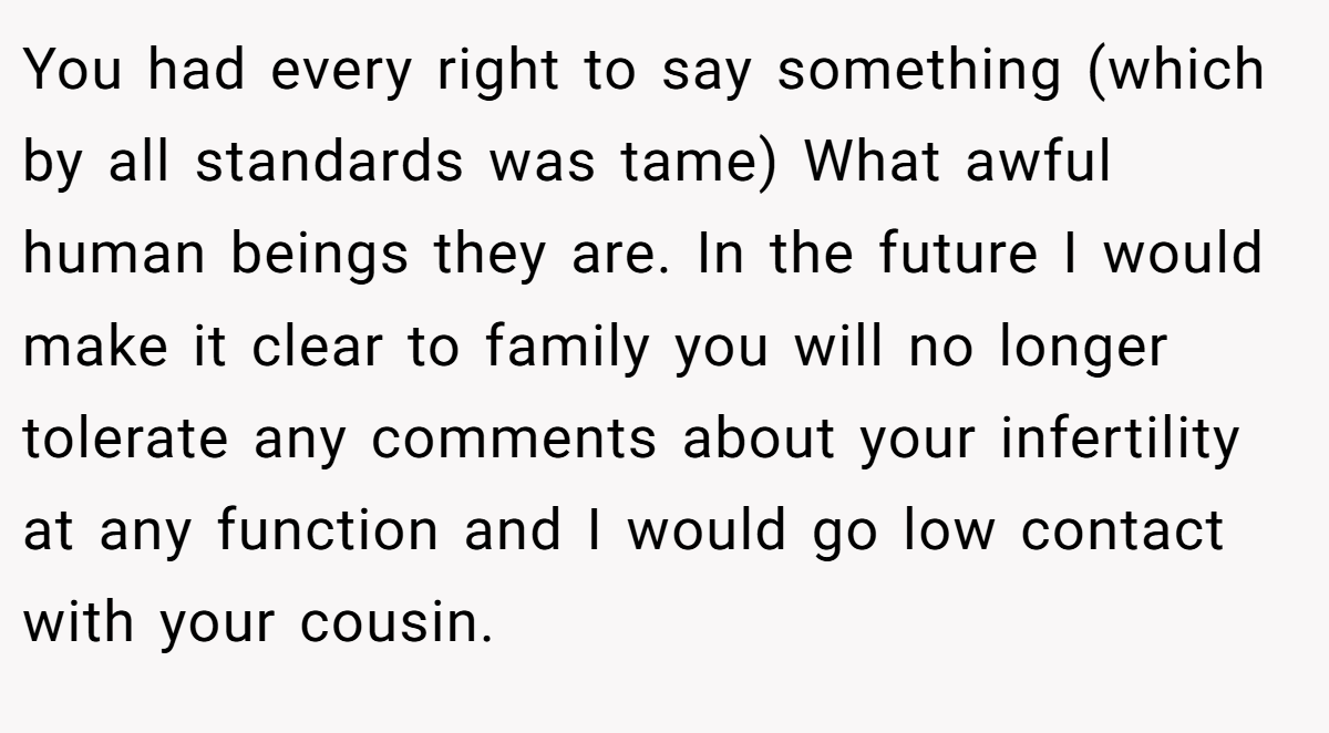 You had every right to say something (which by all standards was tame) What awful human beings they are. In the future I would make it clear to family you will no longer tolerate any comments about your infertility at any function and I would go low contact with your cousin.