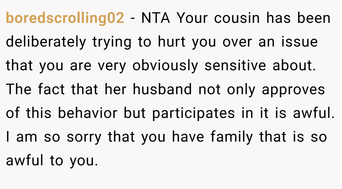 boredscrolling02 − NTA Your cousin has been deliberately trying to hurt you over an issue that you are very obviously sensitive about. The fact that her husband not only approves of this behavior but participates in it is awful. I am so sorry that you have family that is so awful to you.