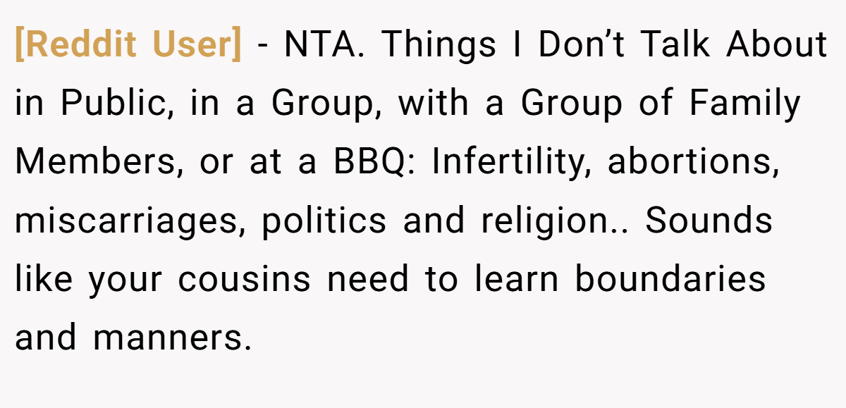 [Reddit User] − NTA. Things I Don’t Talk About in Public, in a Group, with a Group of Family Members, or at a BBQ: Infertility, abortions, miscarriages, politics and religion.. Sounds like your cousins need to learn boundaries and manners.