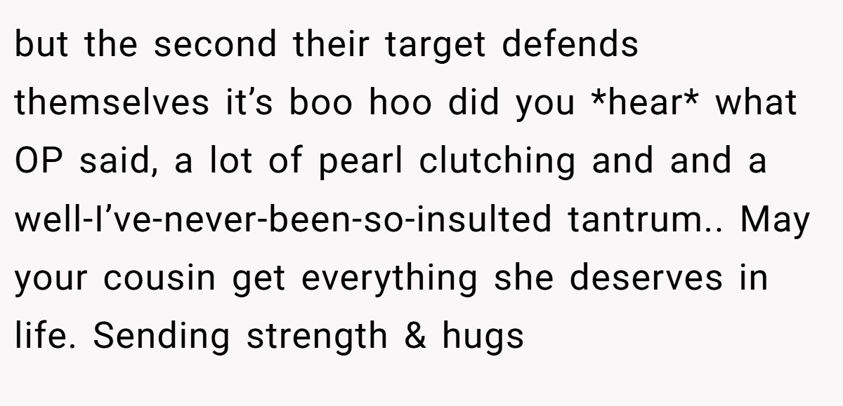 but the second their target defends themselves it’s boo hoo did you *hear* what OP said, a lot of pearl clutching and and a well-I’ve-never-been-so-insulted tantrum.. May your cousin get everything she deserves in life. Sending strength & hugs