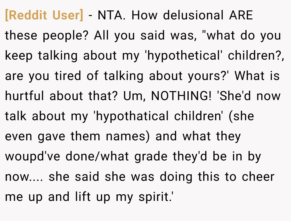 [Reddit User] − NTA. How delusional ARE these people? All you said was, ''what do you keep talking about my 'hypothetical' children?, are you tired of talking about yours?' What is hurtful about that? Um, NOTHING! 'She'd now talk about my 'hypothatical children' (she even gave them names) and what they woupd've done/what grade they'd be in by now.... she said she was doing this to cheer me up and lift up my spirit.'