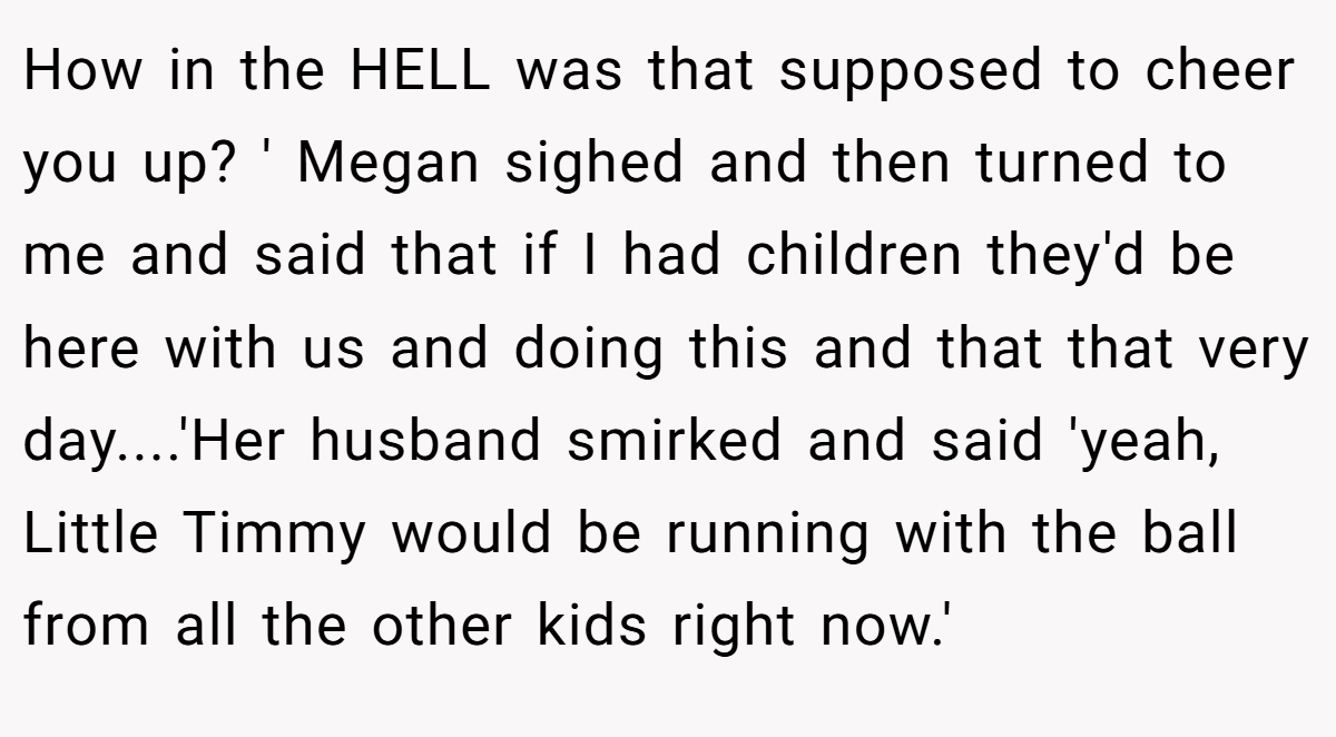 How in the HELL was that supposed to cheer you up? ' Megan sighed and then turned to me and said that if I had children they'd be here with us and doing this and that that very day....'Her husband smirked and said 'yeah, Little Timmy would be running with the ball from all the other kids right now.'