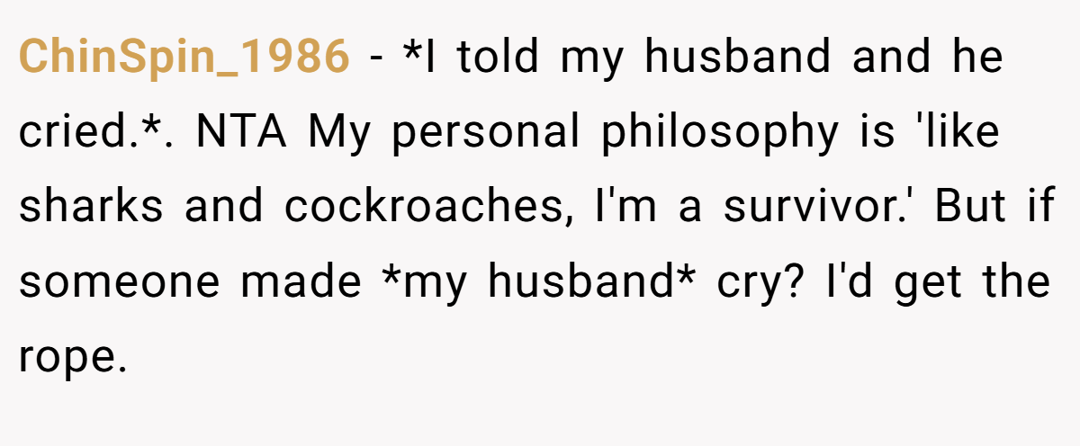 ChinSpin_1986 − *I told my husband and he cried.*. NTA My personal philosophy is 'like sharks and cockroaches, I'm a survivor.' But if someone made *my husband* cry? I'd get the rope.