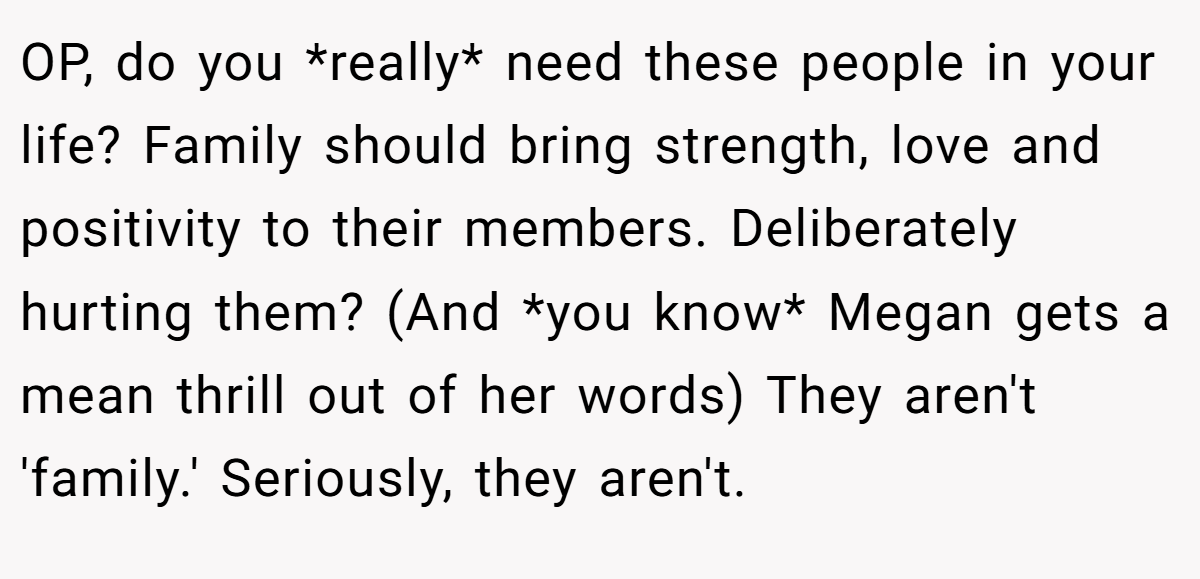 OP, do you *really* need these people in your life? Family should bring strength, love and positivity to their members. Deliberately hurting them? (And *you know* Megan gets a mean thrill out of her words) They aren't 'family.' Seriously, they aren't.