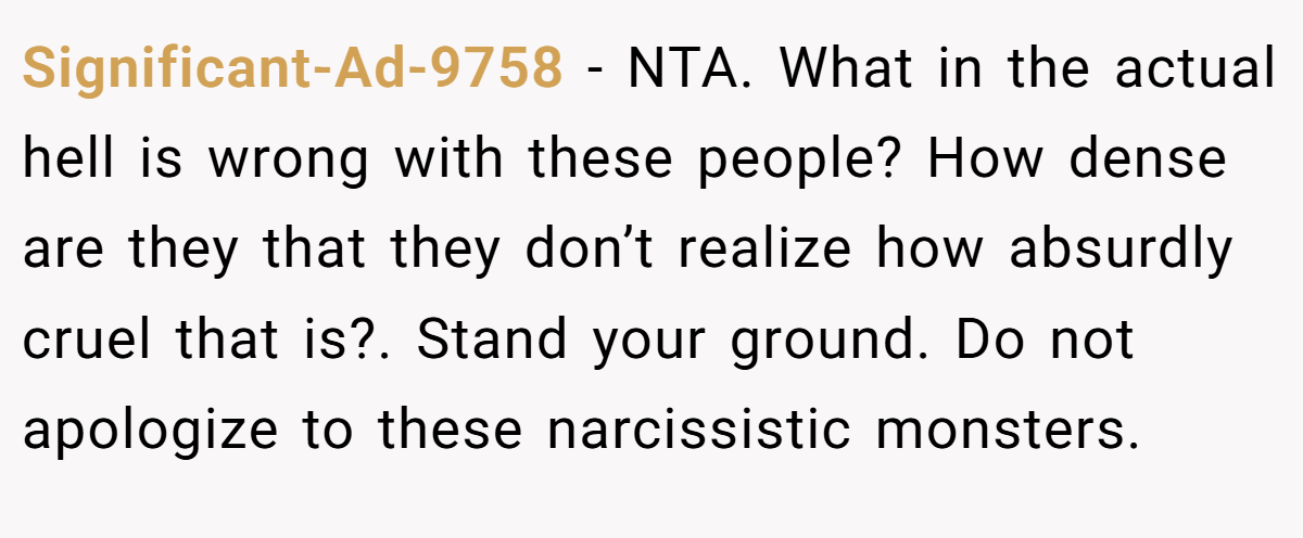 Significant-Ad-9758 − NTA. What in the actual hell is wrong with these people? How dense are they that they don’t realize how absurdly cruel that is?. Stand your ground. Do not apologize to these narcissistic monsters.