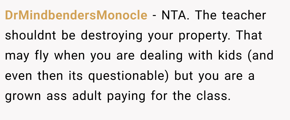DrMindbendersMonocle - NTA. The teacher shouldnt be destroying your property. That may fly when you are dealing with kids (and even then its questionable) but you are a grown ass adult paying for the class.
