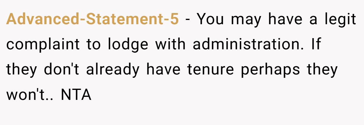 Advanced-Statement-5 - You may have a legit complaint to lodge with administration. If they don't already have tenure perhaps they won't.. NTA