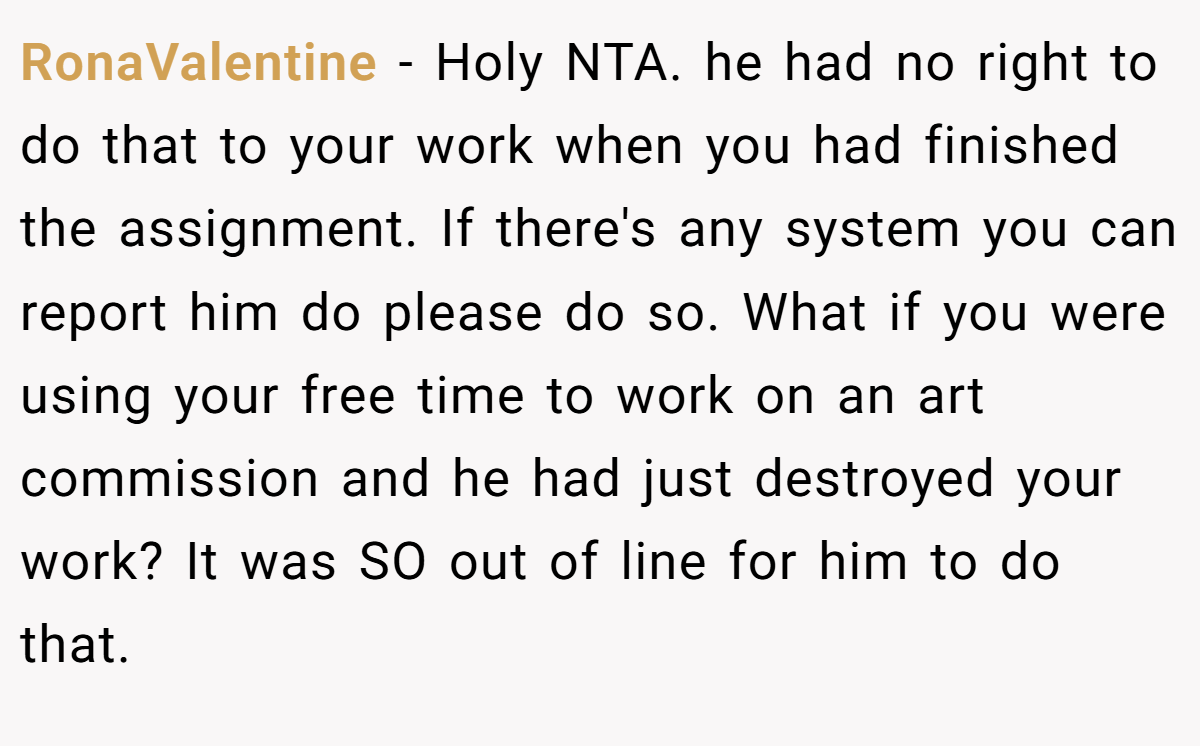 RonaValentine - Holy NTA. he had no right to do that to your work when you had finished the assignment. If there's any system you can report him do please do so. What if you were using your free time to work on an art commission and he had just destroyed your work? It was SO out of line for him to do that.