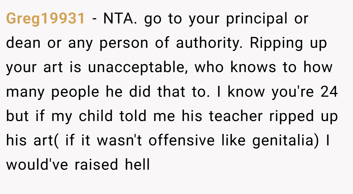 Greg19931 - NTA. go to your principal or dean or any person of authority. Ripping up your art is unacceptable, who knows to how many people he did that to. I know you're 24 but if my child told me his teacher ripped up his art( if it wasn't offensive like genitalia) I would've raised hell