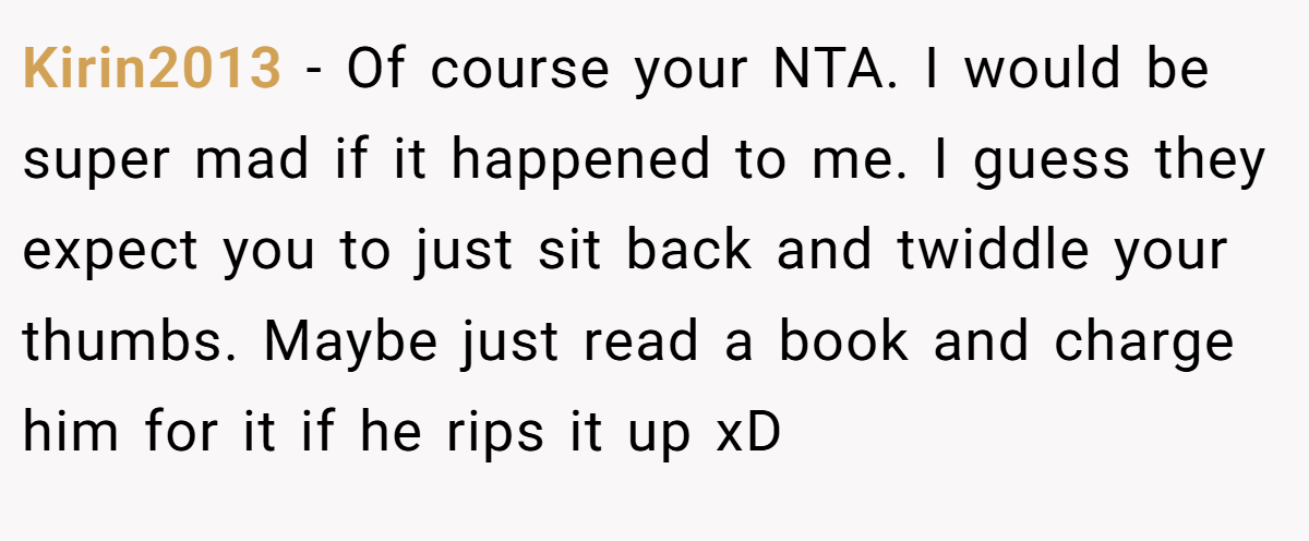 Kirin2013 - Of course your NTA. I would be super mad if it happened to me. I guess they expect you to just sit back and twiddle your thumbs. Maybe just read a book and charge him for it if he rips it up xD