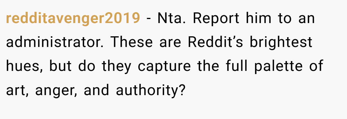 redditavenger2019 - Nta. Report him to an administrator. These are Reddit’s brightest hues, but do they capture the full palette of art, anger, and authority?
