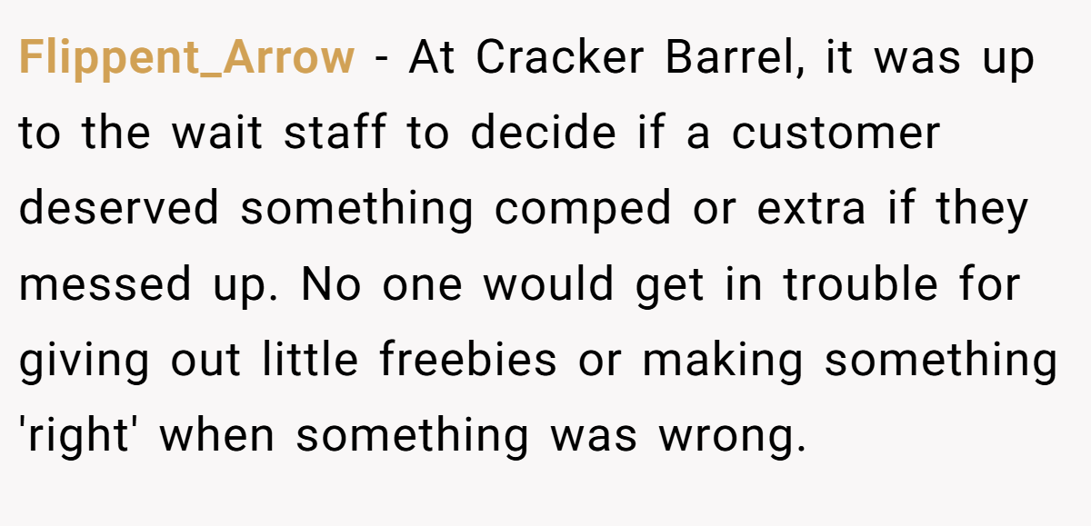 Flippent_Arrow − At Cracker Barrel, it was up to the wait staff to decide if a customer deserved something comped or extra if they messed up. No one would get in trouble for giving out little freebies or making something 'right' when something was wrong.