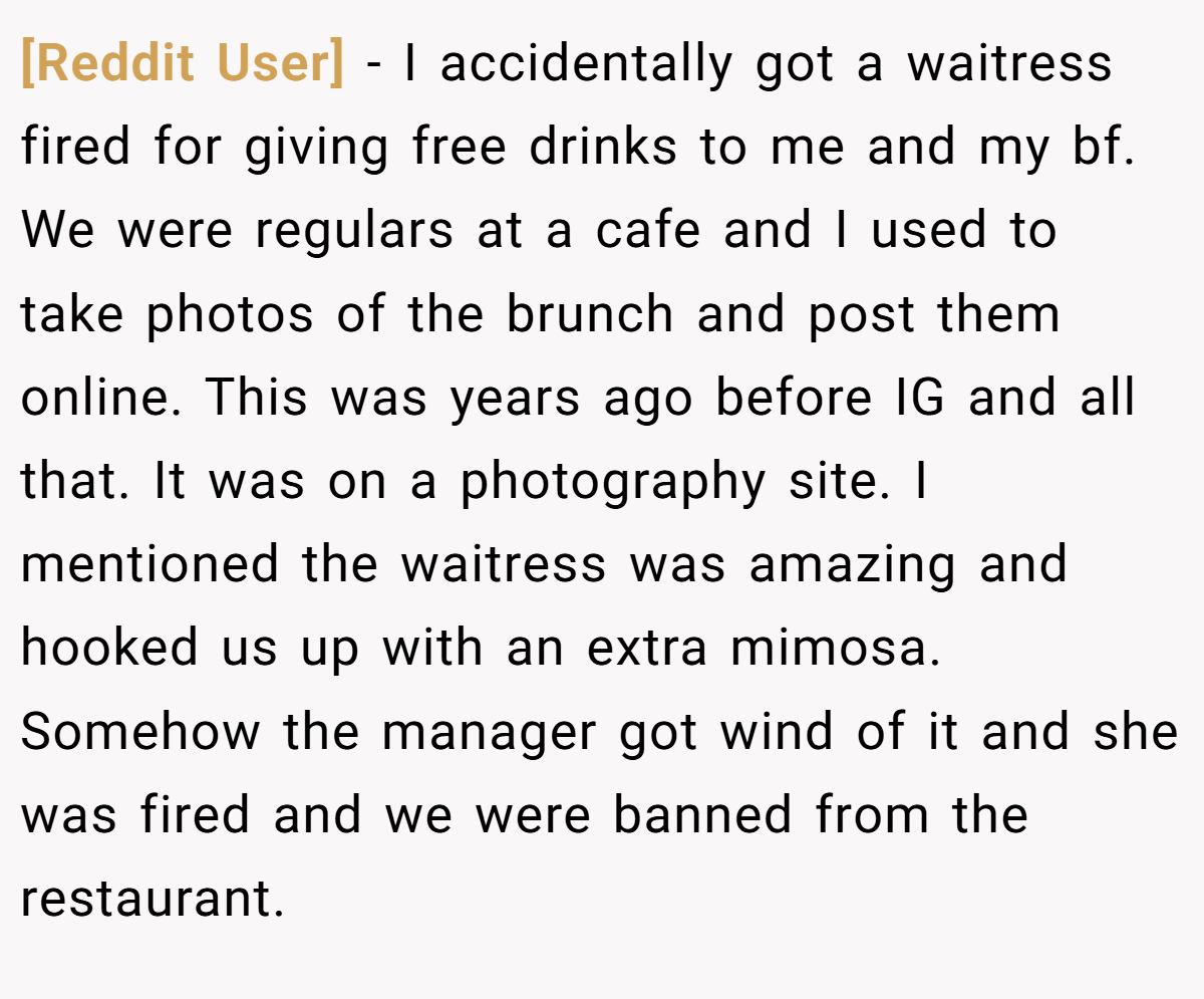 [Reddit User] − I accidentally got a waitress fired for giving free drinks to me and my bf. We were regulars at a cafe and I used to take photos of the brunch and post them online. This was years ago before IG and all that. It was on a photography site. I mentioned the waitress was amazing and hooked us up with an extra mimosa. Somehow the manager got wind of it and she was fired and we were banned from the restaurant.