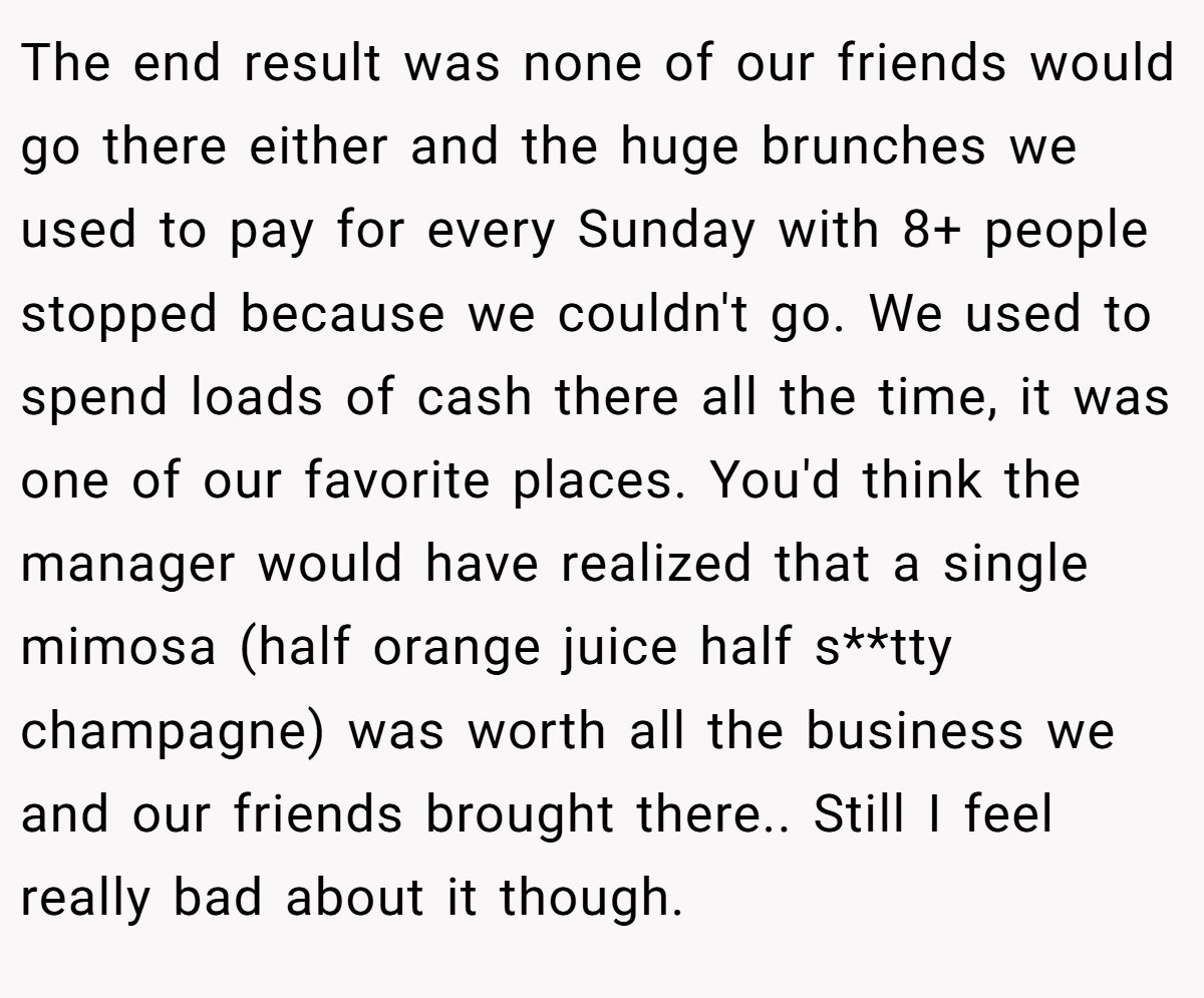 The end result was none of our friends would go there either and the huge brunches we used to pay for every Sunday with 8+ people stopped because we couldn't go. We used to spend loads of cash there all the time, it was one of our favorite places. You'd think the manager would have realized that a single mimosa (half orange juice half s**tty champagne) was worth all the business we and our friends brought there.. Still I feel really bad about it though.