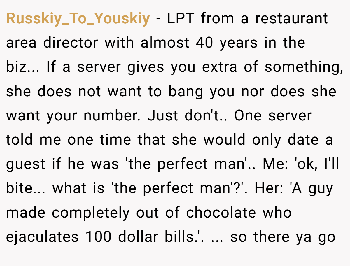 Russkiy_To_Youskiy − LPT from a restaurant area director with almost 40 years in the biz... If a server gives you extra of something, she does not want to bang you nor does she want your number. Just don't.. One server told me one time that she would only date a guest if he was 'the perfect man'.. Me: 'ok, I'll bite... what is 'the perfect man'?'. Her: 'A guy made completely out of chocolate who ejaculates 100 dollar bills.'. ... so there ya go