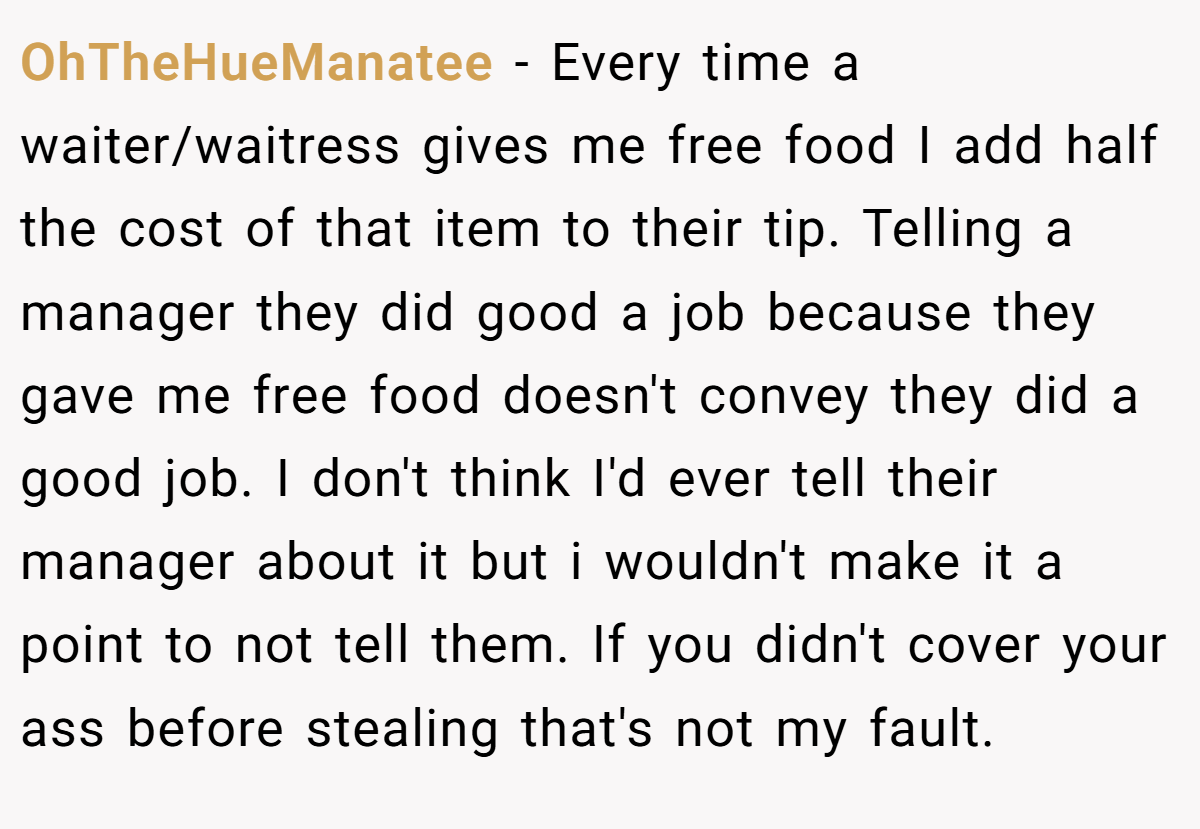 OhTheHueManatee − Every time a waiter/waitress gives me free food I add half the cost of that item to their tip. Telling a manager they did good a job because they gave me free food doesn't convey they did a good job. I don't think I'd ever tell their manager about it but i wouldn't make it a point to not tell them. If you didn't cover your ass before stealing that's not my fault.