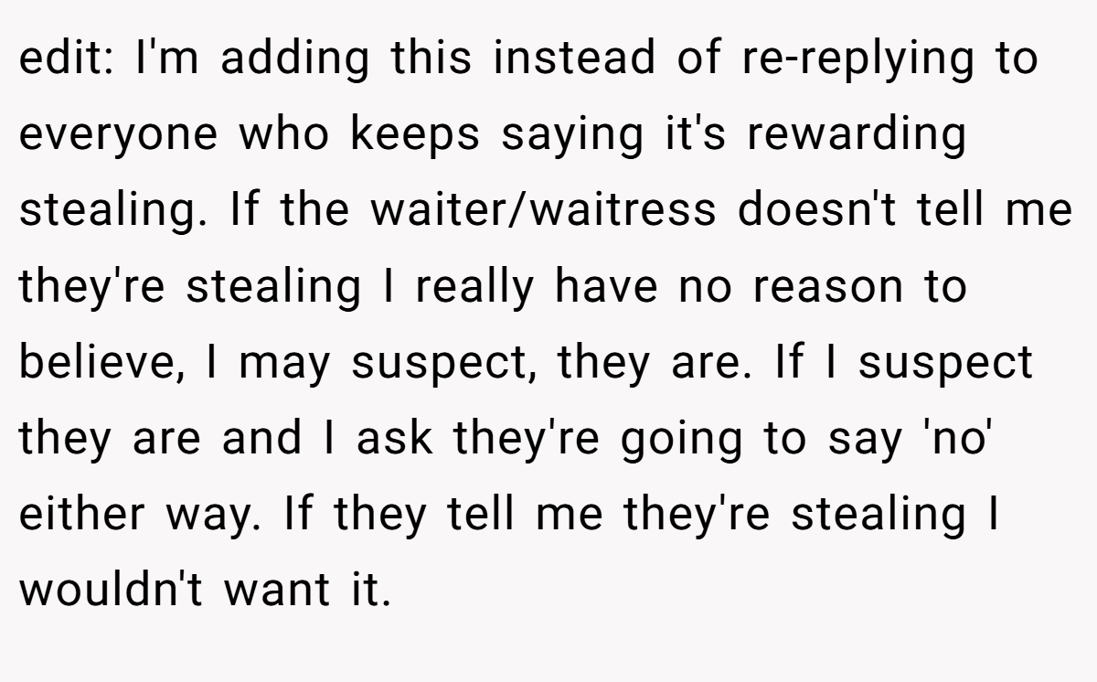 edit: I'm adding this instead of re-replying to everyone who keeps saying it's rewarding stealing. If the waiter/waitress doesn't tell me they're stealing I really have no reason to believe, I may suspect, they are. If I suspect they are and I ask they're going to say 'no' either way. If they tell me they're stealing I wouldn't want it.