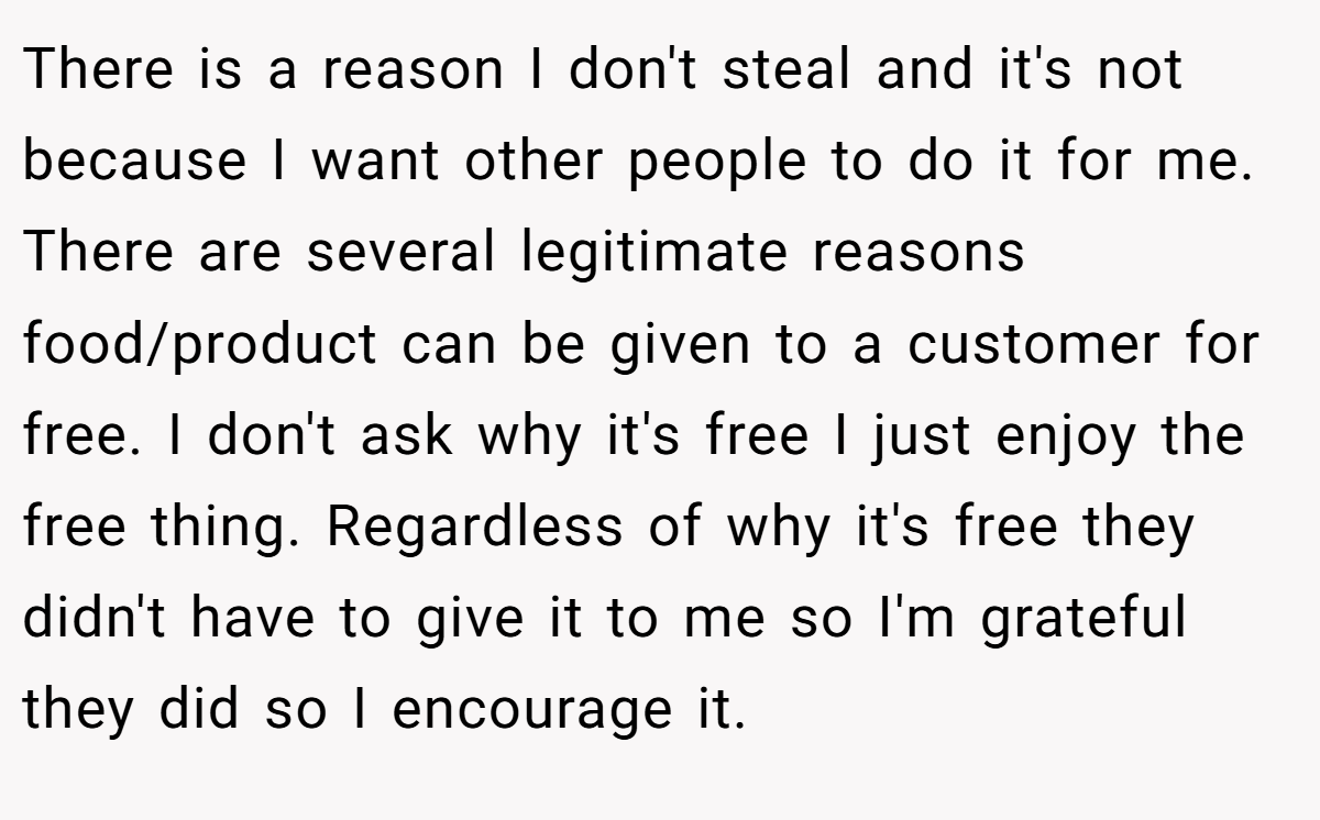 There is a reason I don't steal and it's not because I want other people to do it for me. There are several legitimate reasons food/product can be given to a customer for free. I don't ask why it's free I just enjoy the free thing. Regardless of why it's free they didn't have to give it to me so I'm grateful they did so I encourage it.