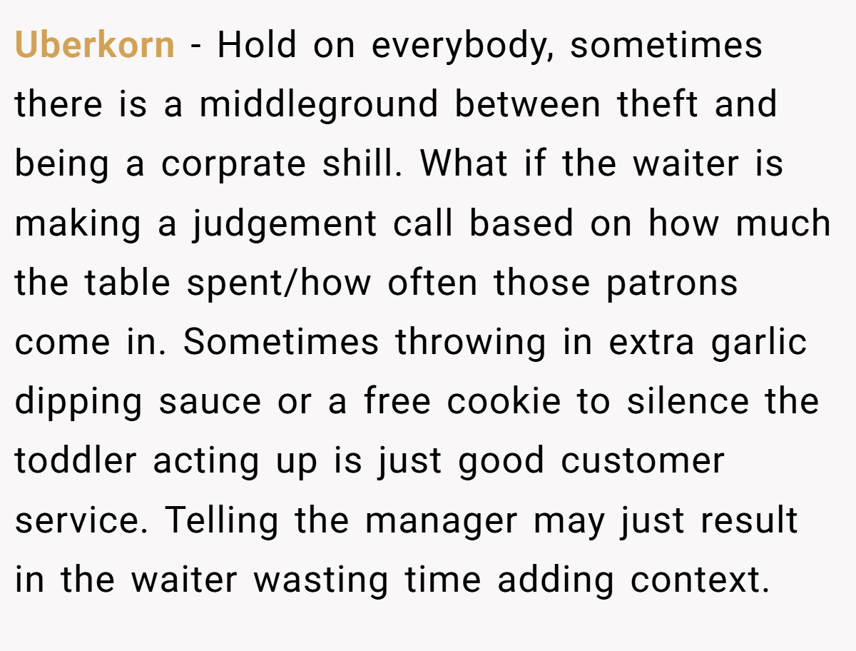 Uberkorn − Hold on everybody, sometimes there is a middleground between theft and being a corprate shill. What if the waiter is making a judgement call based on how much the table spent/how often those patrons come in. Sometimes throwing in extra garlic dipping sauce or a free cookie to silence the toddler acting up is just good customer service. Telling the manager may just result in the waiter wasting time adding context.