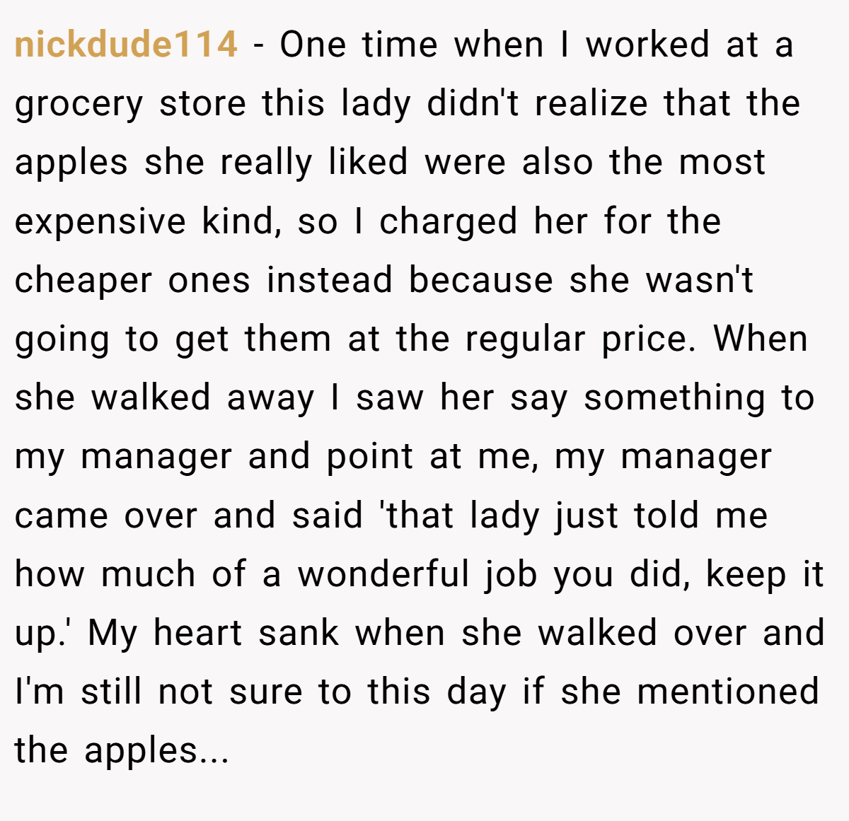 nickdude114 − One time when I worked at a grocery store this lady didn't realize that the apples she really liked were also the most expensive kind, so I charged her for the cheaper ones instead because she wasn't going to get them at the regular price. When she walked away I saw her say something to my manager and point at me, my manager came over and said 'that lady just told me how much of a wonderful job you did, keep it up.' My heart sank when she walked over and I'm still not sure to this day if she mentioned the apples...