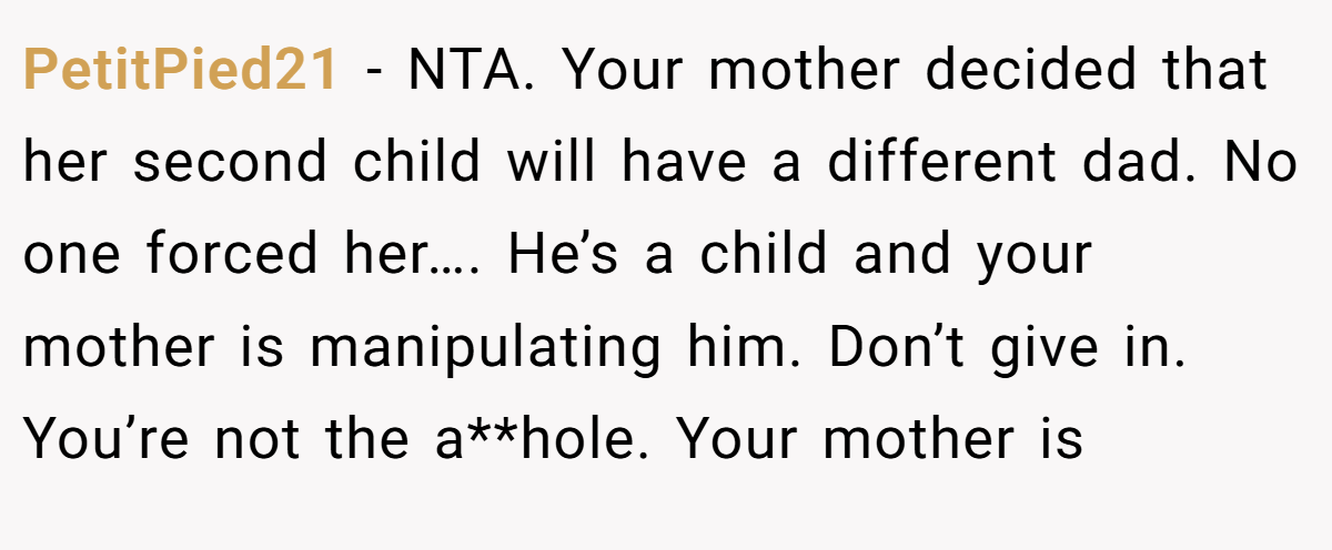 PetitPied21 − NTA. Your mother decided that her second child will have a different dad. No one forced her…. He’s a child and your mother is manipulating him. Don’t give in. You’re not the a**hole. Your mother is