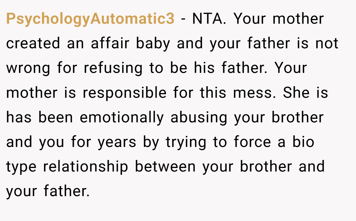 PsychologyAutomatic3 − NTA. Your mother created an affair baby and your father is not wrong for refusing to be his father. Your mother is responsible for this mess. She is has been emotionally abusing your brother and you for years by trying to force a bio type relationship between your brother and your father.