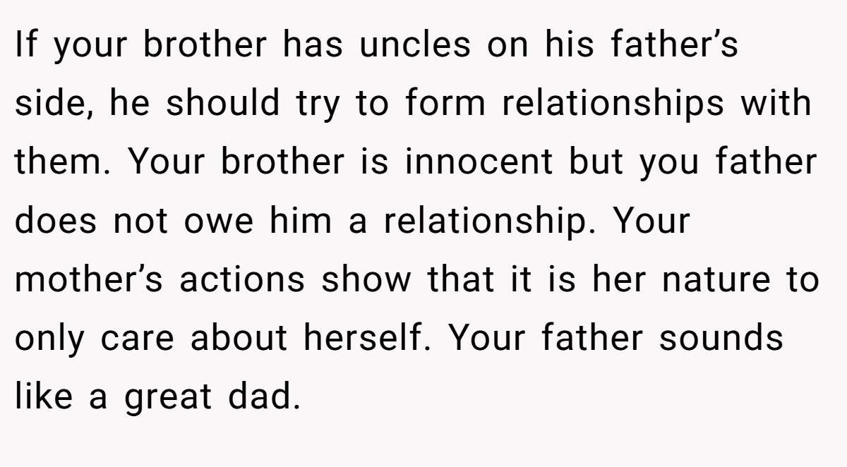 If your brother has uncles on his father’s side, he should try to form relationships with them. Your brother is innocent but you father does not owe him a relationship. Your mother’s actions show that it is her nature to only care about herself. Your father sounds like a great dad.
