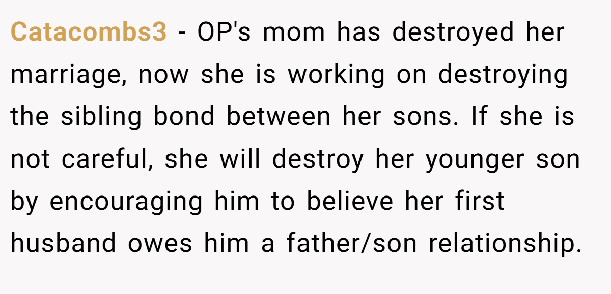 Catacombs3 − OP's mom has destroyed her marriage, now she is working on destroying the sibling bond between her sons. If she is not careful, she will destroy her younger son by encouraging him to believe her first husband owes him a father/son relationship.
