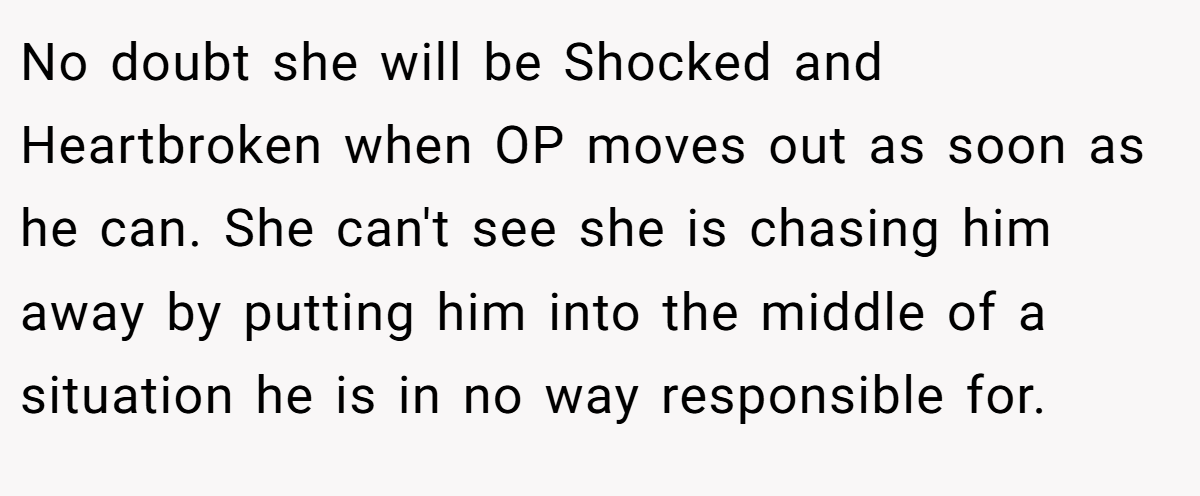 No doubt she will be Shocked and Heartbroken when OP moves out as soon as he can. She can't see she is chasing him away by putting him into the middle of a situation he is in no way responsible for.