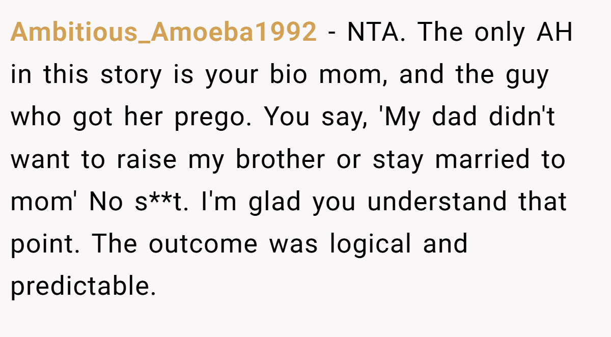 Ambitious_Amoeba1992 − NTA. The only AH in this story is your bio mom, and the guy who got her prego. You say, 'My dad didn't want to raise my brother or stay married to mom' No s**t. I'm glad you understand that point. The outcome was logical and predictable.