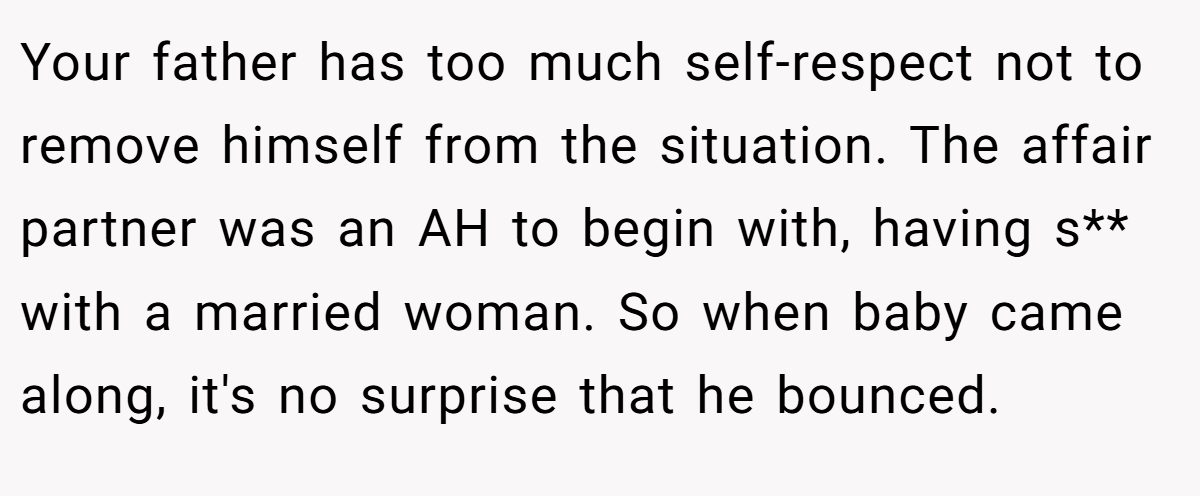 Your father has too much self-respect not to remove himself from the situation. The affair partner was an AH to begin with, having s** with a married woman. So when baby came along, it's no surprise that he bounced.